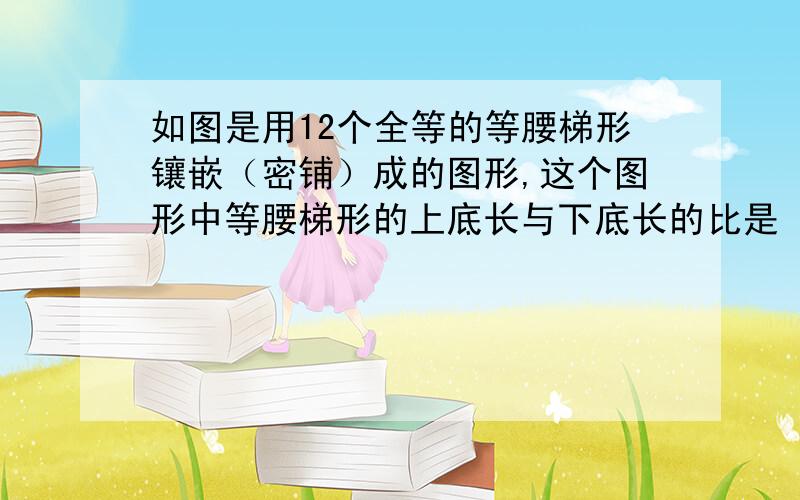 如图是用12个全等的等腰梯形镶嵌（密铺）成的图形,这个图形中等腰梯形的上底长与下底长的比是（）