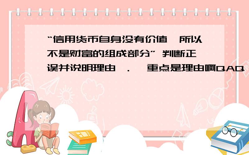 “信用货币自身没有价值,所以不是财富的组成部分” 判断正误并说明理由>.< 重点是理由啊QAQ