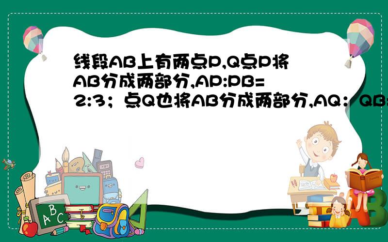 线段AB上有两点P,Q点P将AB分成两部分,AP:PB=2:3；点Q也将AB分成两部分,AQ：QB=4:1,则PQ=3cm.求AP和QB