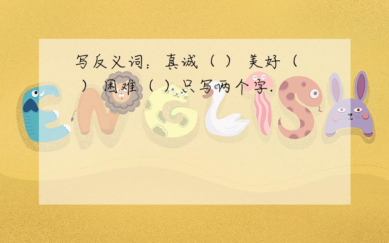 写反义词：真诚（ ） 美好（ ） 困难（ ）只写两个字.