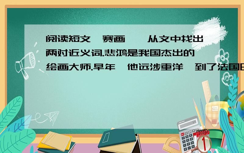 阅读短文《赛画》,从文中找出两对近义词.悲鸿是我国杰出的绘画大师.早年,他远涉重洋,到了法国巴黎学画.有一天,徐悲鸿收到一份赛画邀请书.他因为作画晚去了一步,一跨进会堂见有个空位,