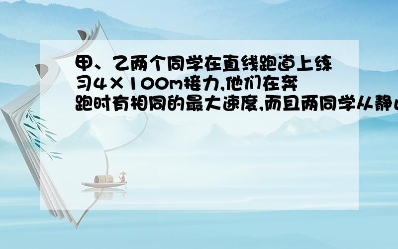 甲、乙两个同学在直线跑道上练习4×100m接力,他们在奔跑时有相同的最大速度,而且两同学从静止开始全力奔跑都需跑出25m才能达到最大速度,这一过程可看作匀加速直线运动.现在甲持棒以最