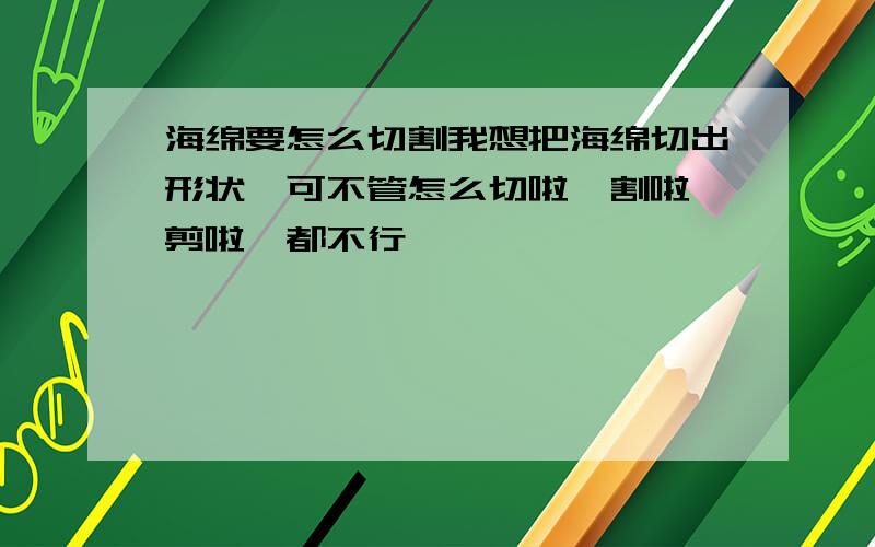 海绵要怎么切割我想把海绵切出形状,可不管怎么切啦、割啦、剪啦,都不行,