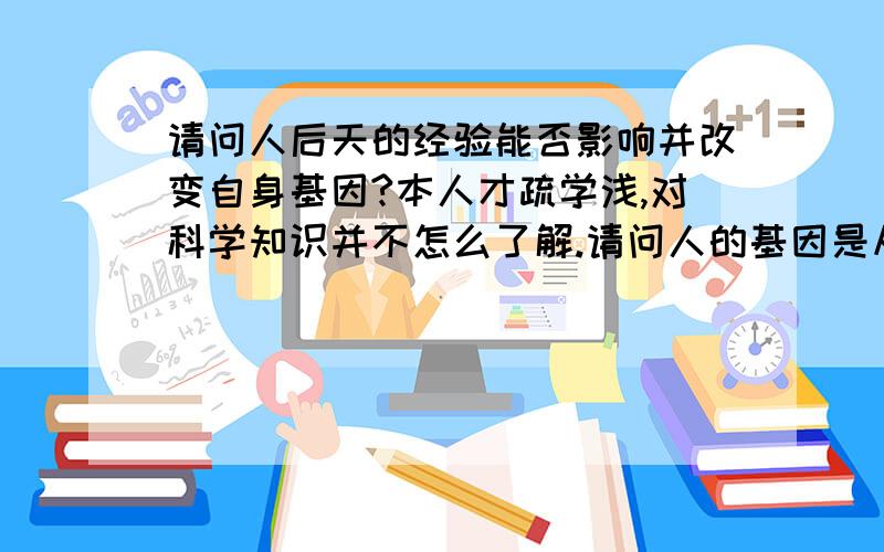 请问人后天的经验能否影响并改变自身基因?本人才疏学浅,对科学知识并不怎么了解.请问人的基因是从一出生就被确定,而无法改变的.还是能通过后天的经验使其不断改变并完善?听人说人在