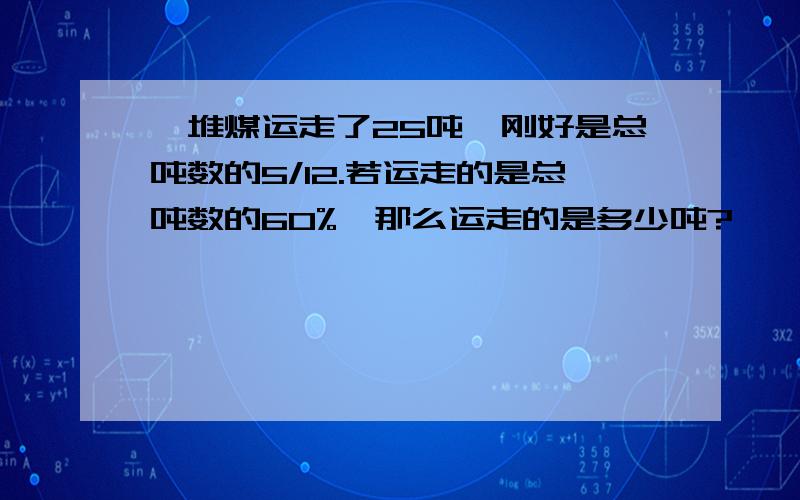 一堆煤运走了25吨,刚好是总吨数的5/12.若运走的是总吨数的60%,那么运走的是多少吨?