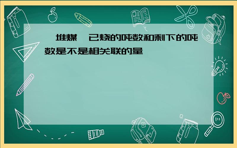 一堆煤,已烧的吨数和剩下的吨数是不是相关联的量