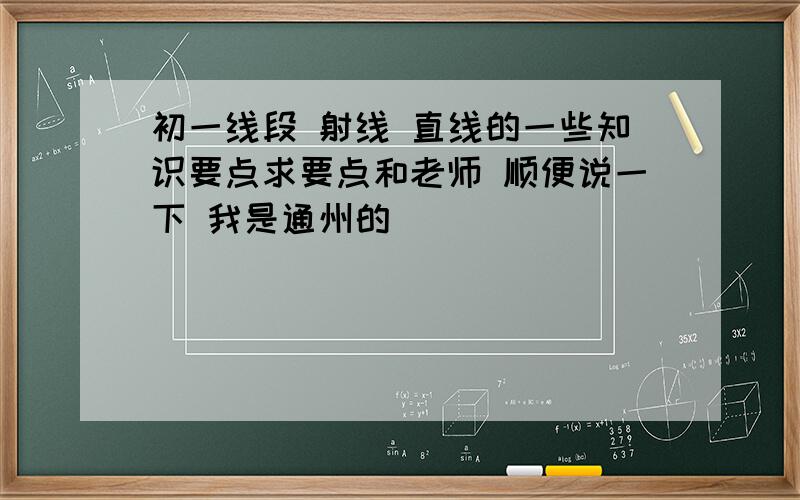 初一线段 射线 直线的一些知识要点求要点和老师 顺便说一下 我是通州的