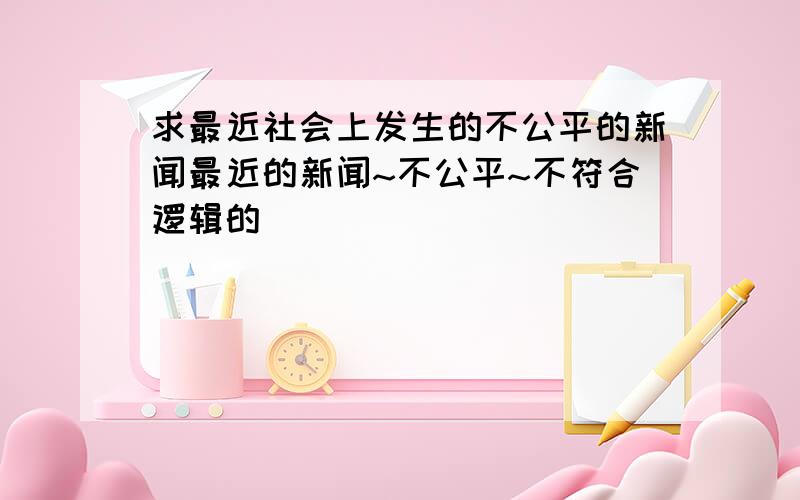 求最近社会上发生的不公平的新闻最近的新闻~不公平~不符合逻辑的