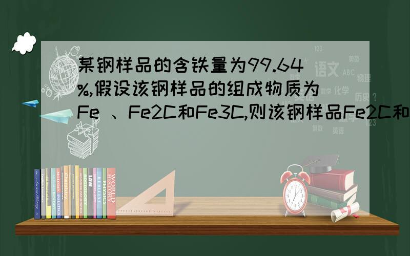 某钢样品的含铁量为99.64%,假设该钢样品的组成物质为Fe 、Fe2C和Fe3C,则该钢样品Fe2C和Fe3C的质量分数（w