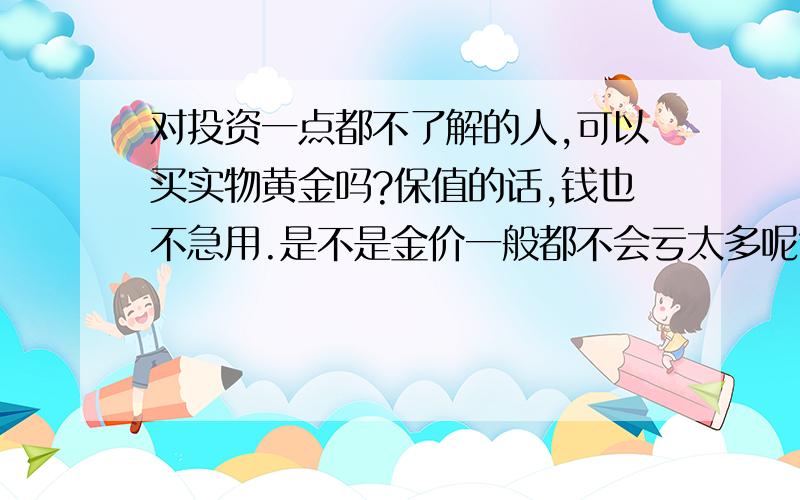 对投资一点都不了解的人,可以买实物黄金吗?保值的话,钱也不急用.是不是金价一般都不会亏太多呢?现在的金价会不会太高了呢