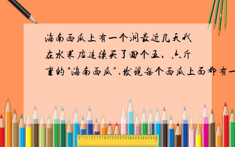 海南西瓜上有一个洞最近几天我在水果店连续买了四个五、六斤重的“海南西瓜”,发现每个西瓜上面都有一个直径2mm左右的小洞.不像是虫子咬的,我担心是人为注射了什么催熟剂等,有谁能告