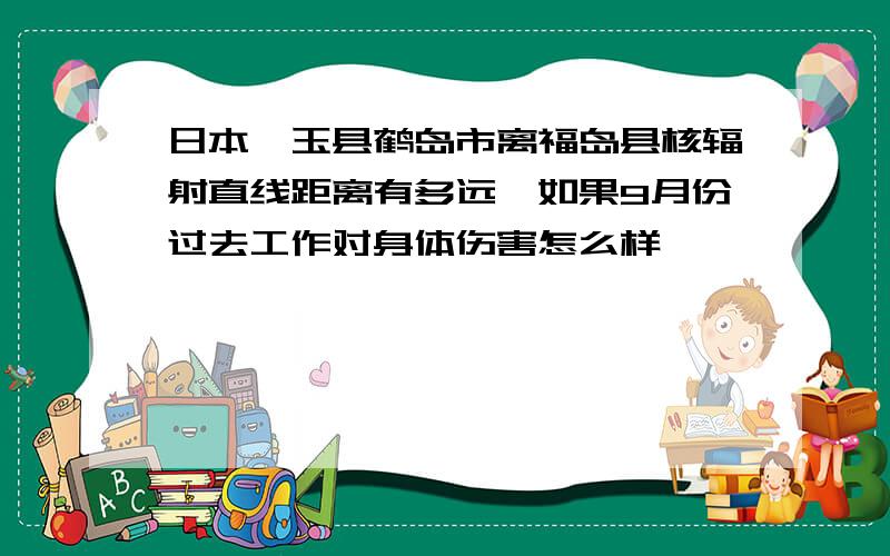 日本琦玉县鹤岛市离福岛县核辐射直线距离有多远,如果9月份过去工作对身体伤害怎么样,