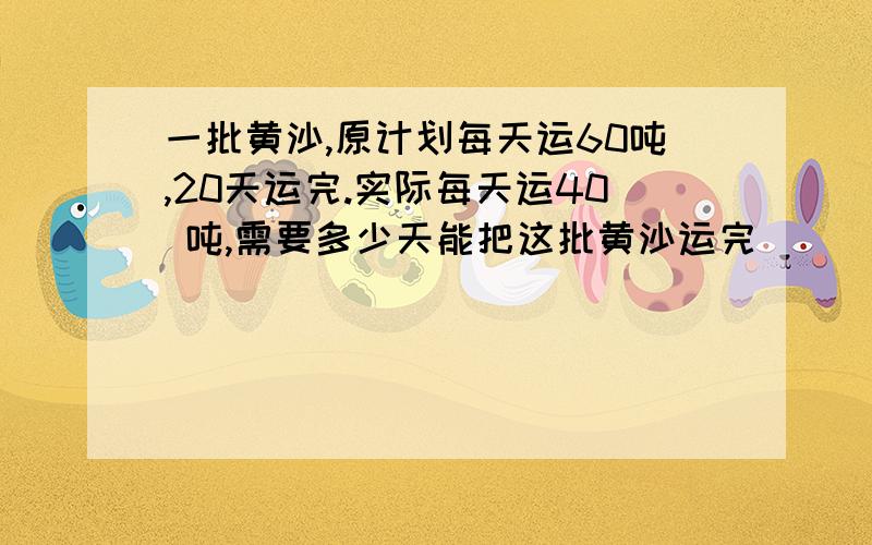 一批黄沙,原计划每天运60吨,20天运完.实际每天运40 吨,需要多少天能把这批黄沙运完