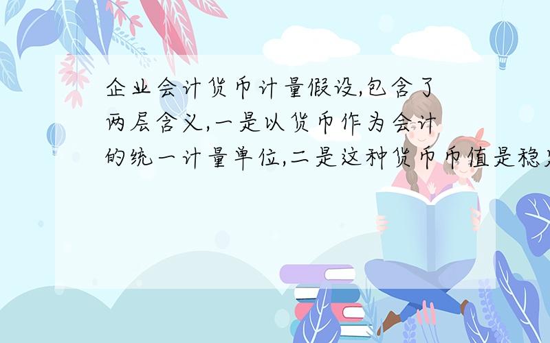 企业会计货币计量假设,包含了两层含义,一是以货币作为会计的统一计量单位,二是这种货币币值是稳定不变二是作为会计计量单位的货币,其币值是稳定不变的,这两句话对吗?