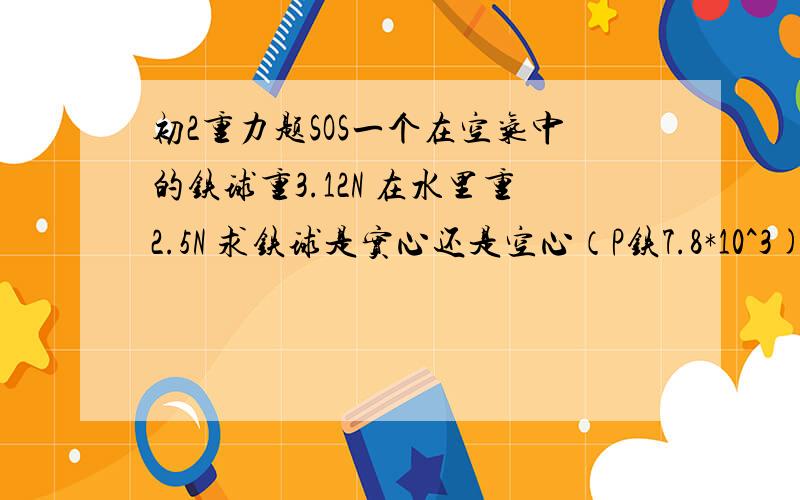 初2重力题SOS一个在空气中的铁球重3.12N 在水里重2.5N 求铁球是实心还是空心（P铁7.8*10^3) .急