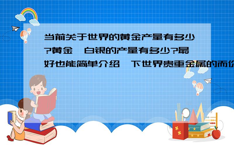 当前关于世界的黄金产量有多少?黄金、白银的产量有多少?最好也能简单介绍一下世界贵重金属的而价格变动情况不要大段的抄录文字,请简明介绍