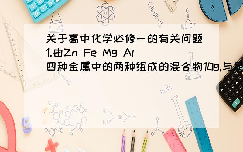 关于高中化学必修一的有关问题1.由Zn Fe Mg Al四种金属中的两种组成的混合物10g,与足量的盐酸反应产生的氢气在标准状况下为11.2L,则混合物中一定含有的金属是A  Zn    B   Fe    C  Al    D  Mg2.要把