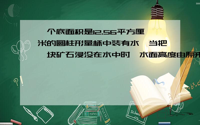 一个底面积是12.56平方厘米的圆柱形量杯中装有水,当把一块矿石浸没在水中时,水面高度由原来的10厘米上升到15厘米,这块矿石的体积是多少立方厘米?