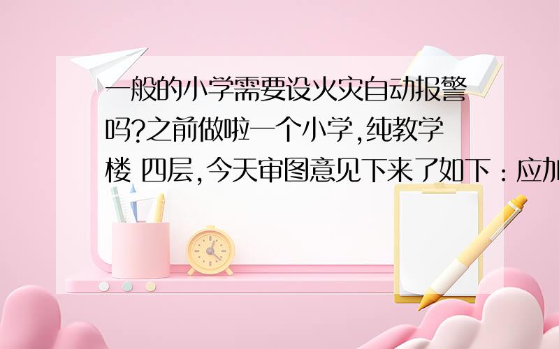 一般的小学需要设火灾自动报警吗?之前做啦一个小学,纯教学楼 四层,今天审图意见下来了如下：应加设火灾自动报警系统.GB50016-2006 第11.4.1条第八款11.4.1 下列场所应设置火灾自动报警系统：