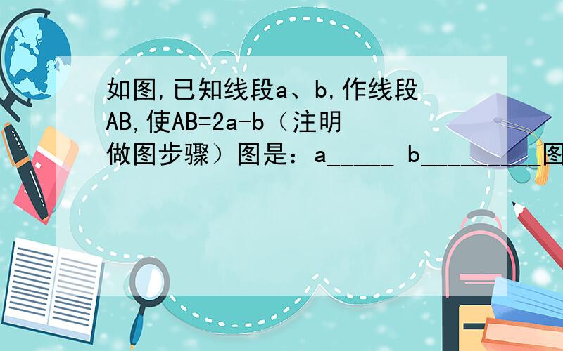 如图,已知线段a、b,作线段AB,使AB=2a-b（注明做图步骤）图是：a_____ b_________图是：a______b___________