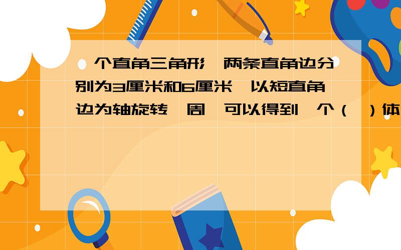 一个直角三角形,两条直角边分别为3厘米和6厘米,以短直角边为轴旋转一周,可以得到一个（ ）体,它的体积