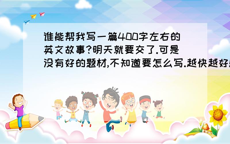 谁能帮我写一篇400字左右的英文故事?明天就要交了.可是没有好的题材,不知道要怎么写.越快越好!