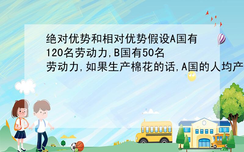 绝对优势和相对优势假设A国有120名劳动力,B国有50名劳动力,如果生产棉花的话,A国的人均产量是2吨,B国也是2吨；要是生产大米的话,A国的产量是10吨,B国则是16吨.画出两国的生产可能性曲线并