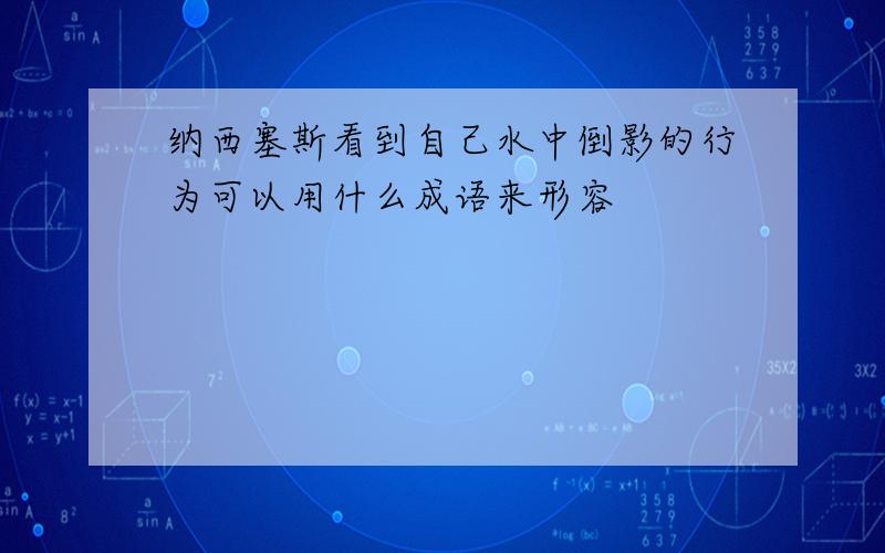 纳西塞斯看到自己水中倒影的行为可以用什么成语来形容