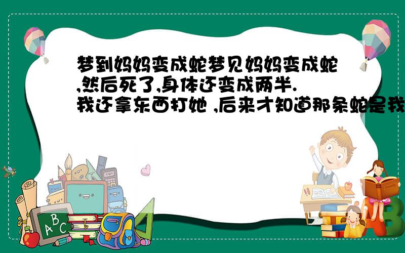 梦到妈妈变成蛇梦见妈妈变成蛇,然后死了,身体还变成两半.我还拿东西打她 ,后来才知道那条蛇是我妈 在梦里,我还很急的找我爸去救那条蛇