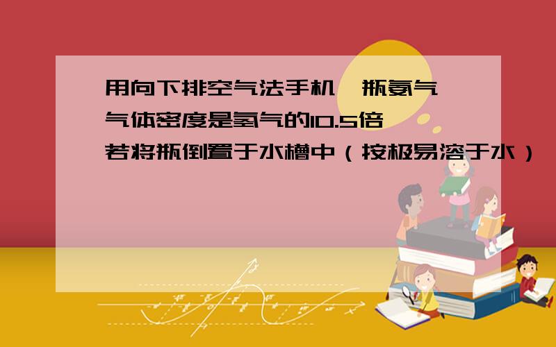 用向下排空气法手机一瓶氨气,气体密度是氢气的10.5倍,若将瓶倒置于水槽中（按极易溶于水）,水上升到容器的（ ）处A3/4 B1/3 C2/3 D充满整个