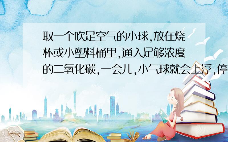 取一个吹足空气的小球,放在烧杯或小塑料桶里,通入足够浓度的二氧化碳,一会儿,小气球就会上浮,停在烧杯中央,这是为什么呢?