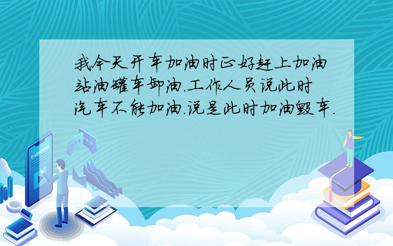 我今天开车加油时正好赶上加油站油罐车卸油.工作人员说此时汽车不能加油.说是此时加油毁车.