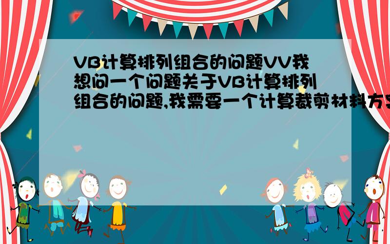 VB计算排列组合的问题VV我想问一个问题关于VB计算排列组合的问题,我需要一个计算裁剪材料方案的程式,例如：一卷布宽度为1000mm 我需要裁剪成窄卷,宽度为102、98、76、120、80这样的宽度,每