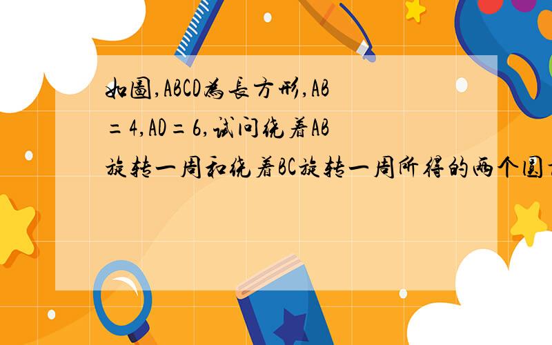 如图,ABCD为长方形,AB=4,AD=6,试问绕着AB旋转一周和绕着BC旋转一周所得的两个圆柱体积一样吗?望大家快回复