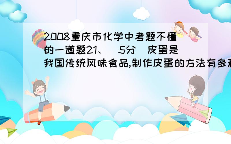 2008重庆市化学中考题不懂的一道题21、（5分）皮蛋是我国传统风味食品,制作皮蛋的方法有多种.一种制作含锌皮蛋的方法是把鸭蛋放在培养溶液中浸泡,培养溶液由水、食盐、氢氧化钠、少量