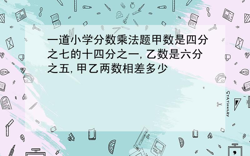 一道小学分数乘法题甲数是四分之七的十四分之一,乙数是六分之五,甲乙两数相差多少