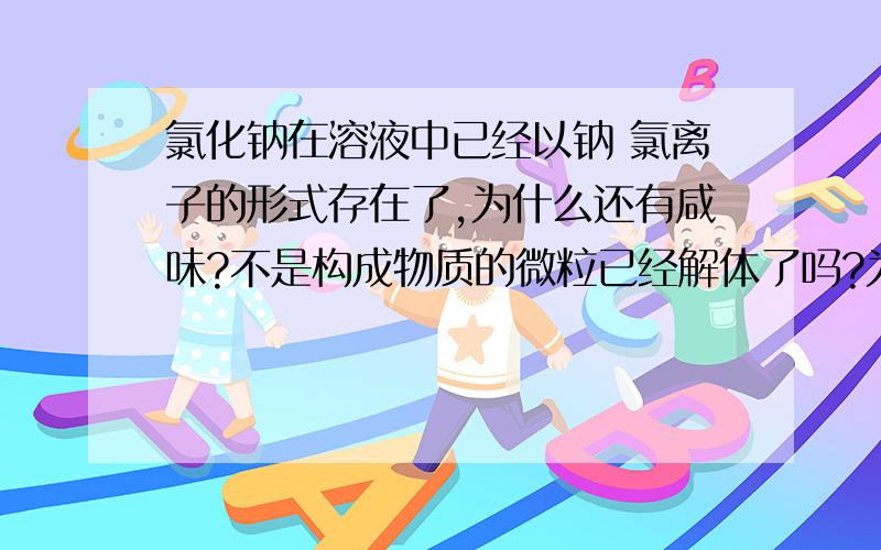 氯化钠在溶液中已经以钠 氯离子的形式存在了,为什么还有咸味?不是构成物质的微粒已经解体了吗?为什么还保留原来的化学性质(咸味)?恕我愚昧，那请您告诉我为什么还会有咸味，尽管他是