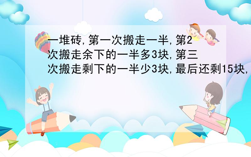 一堆砖,第一次搬走一半,第2次搬走余下的一半多3块,第三次搬走剩下的一半少3块,最后还剩15块,求这堆砖