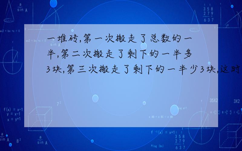 一堆砖,第一次搬走了总数的一半,第二次搬走了剩下的一半多3块,第三次搬走了剩下的一半少3块,这时还剩15块.这堆砖原来有多少块?