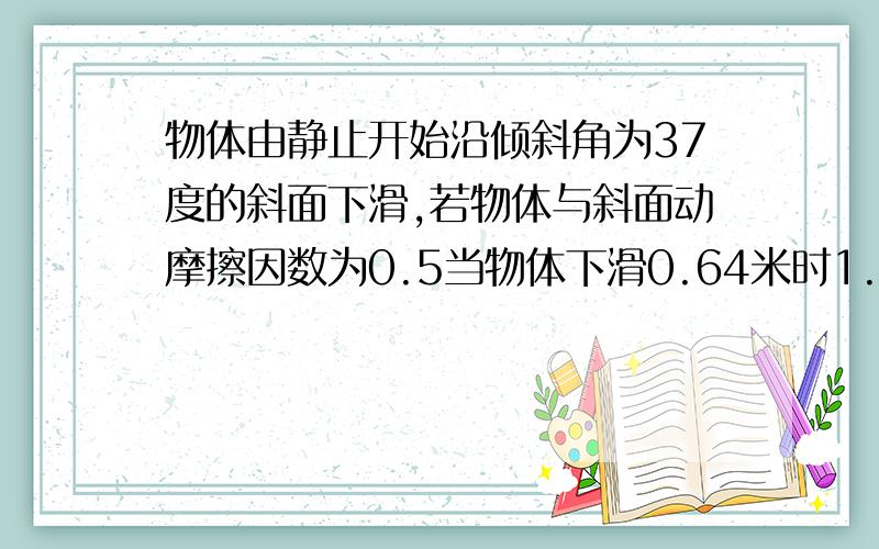 物体由静止开始沿倾斜角为37度的斜面下滑,若物体与斜面动摩擦因数为0.5当物体下滑0.64米时1.物体运动速度多大?2.物体已运动额多长时间?（g取10米每秒,sin37=0.6,cos37=0.8）