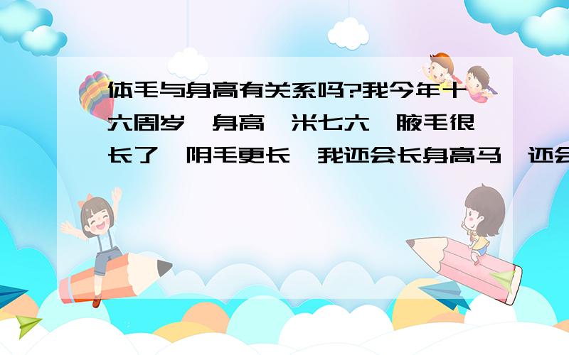 体毛与身高有关系吗?我今年十六周岁,身高一米七六,腋毛很长了,阴毛更长,我还会长身高马,还会涨多少? 我爸爸一米七四,老妈一米六二