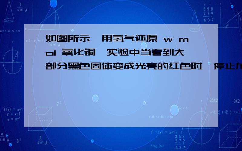 如图所示,用氢气还原 w mol 氧化铜,实验中当看到大部分黑色固体变成光亮的红色时,停止加热.共消耗 x mol氢气,生成 y mol 水 和 z mol 铜.下列说法正确的是 A、反应后玻璃管内固体质量为 64zB、