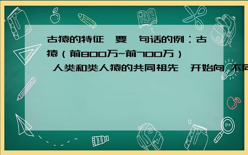 古猿的特征,要一句话的例：古猿（前800万~前700万） 人类和类人猿的共同祖先,开始向 不同的方向进化 南方古猿（前420万~钱100万） ———————————— 能人（前200万~前175万） ——