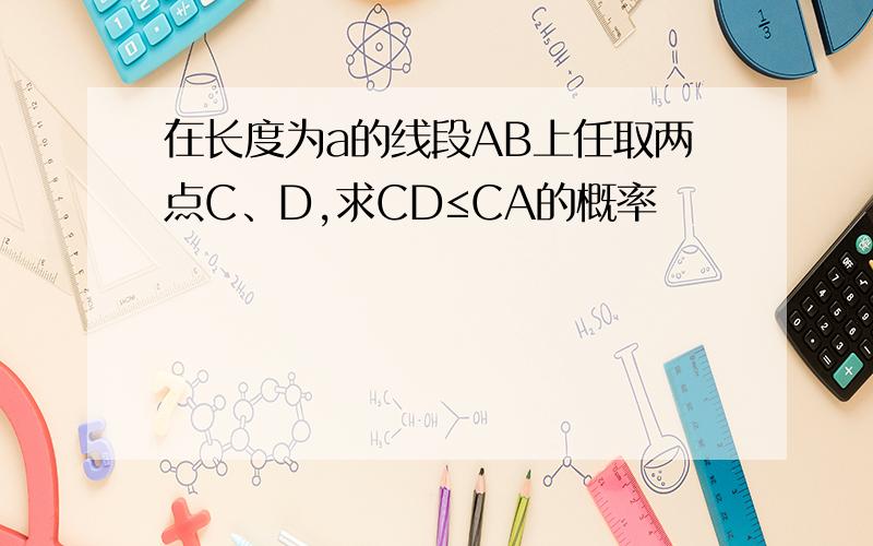 在长度为a的线段AB上任取两点C、D,求CD≤CA的概率