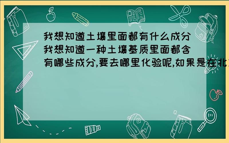 我想知道土壤里面都有什么成分我想知道一种土壤基质里面都含有哪些成分,要去哪里化验呢,如果是在北京的话,如果有知道的,我很着急