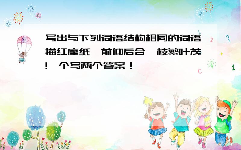 写出与下列词语结构相同的词语描红摩纸、前仰后合、枝繁叶茂!一个写两个答案！