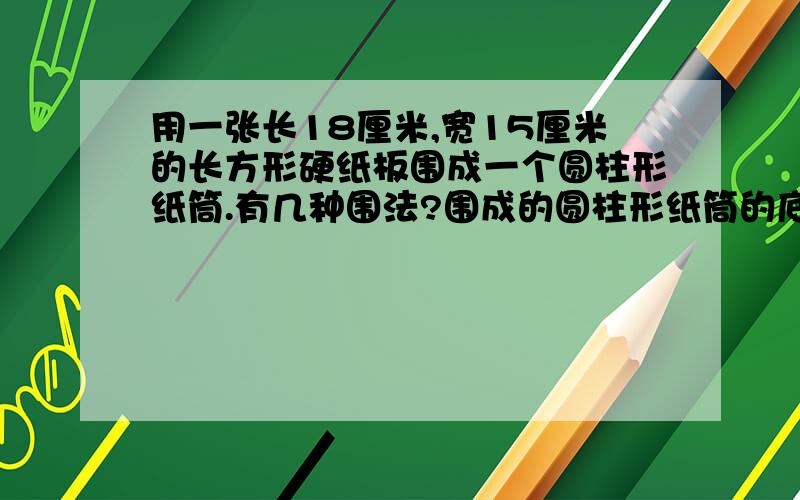 用一张长18厘米,宽15厘米的长方形硬纸板围成一个圆柱形纸筒.有几种围法?围成的圆柱形纸筒的底面周长和高分别是多少?围成的圆柱形纸筒那些部分大小相等?有哪些部分大小不等?