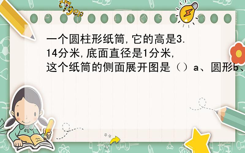 一个圆柱形纸筒,它的高是3.14分米,底面直径是1分米,这个纸筒的侧面展开图是（）a、圆形b、正方形c、长方形 如果8a=5b,那么a:b=（）a、5:8 b、8：5 c、8分之5