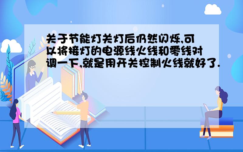 关于节能灯关灯后仍然闪烁,可以将接灯的电源线火线和零线对调一下,就是用开关控制火线就好了.