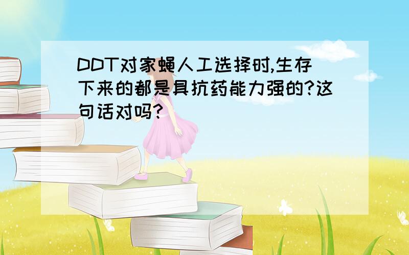 DDT对家蝇人工选择时,生存下来的都是具抗药能力强的?这句话对吗?